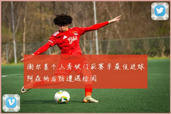 谢尔基个人秀破门获赛季最佳进球阿森纳后防遭遇检阅