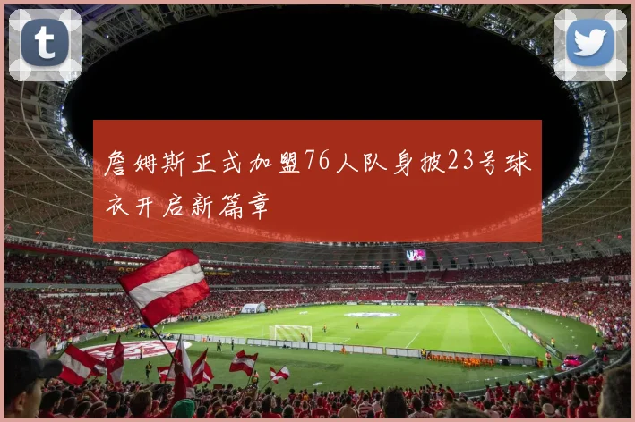 詹姆斯正式加盟76人队身披23号球衣开启新篇章