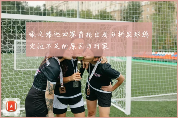 张之臻巡回赛首轮出局分析发球稳定性不足的原因与对策