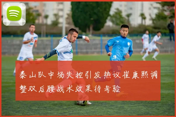 泰山队中场失控引发热议崔康熙调整双后腰战术效果待考验
