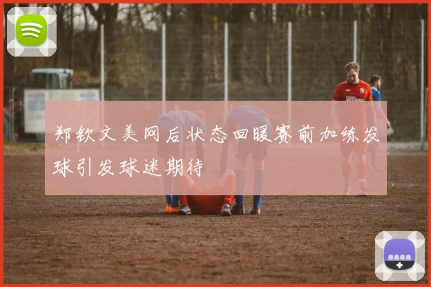 郑钦文美网后状态回暖赛前加练发球引发球迷期待